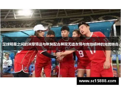 足球明星之间的深厚情谊与默契配合展现无遗友情与竞技精神的完美结合