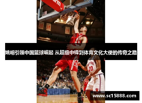 姚明引领中国篮球崛起 从超级中锋到体育文化大使的传奇之路